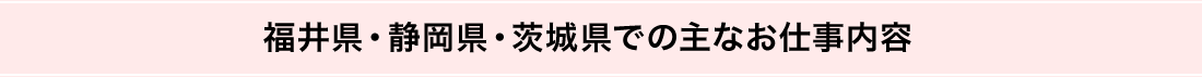 福井県・静岡県・茨城県での主なお仕事内容